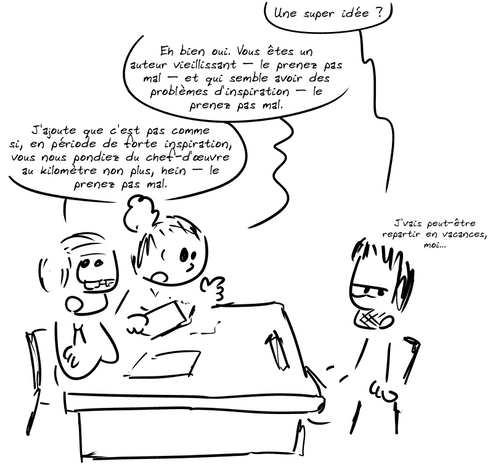 Gee, méfiant : « Une super idée ? » La femme explique : « Eh bien oui. Vous êtes un auteur vieillissant – le prenez pas mal – et qui semble avoir des problèmes d'inspiration – le prenez pas mal. » L'homme, bras croisés, lève les yeux au ciel : « J'ajoute que c'est pas comme si, en période de forte inspiration, vous nous pondiez du chef-d'œuvre au kilomètre non plus, hein – le prenez pas mal. » Gee : « J'vais peut-être repartir en vacances, moi… »