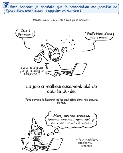 Avec bonheur, je constate que la souscription est possible en ligne ! Sans avoir besoin d'appeler un numéro !

Pensez-vous ! En 2026 ! Tout peut arriver !

Gee, tout heureux derrière son ordinateur : « Joie ! Bonheur ! Paillettes dans nos cœurs ! Je vous ai d'jà dit que je haïssais le téléphone ou pas ? »

La joie a malheureusement été de courte durée.

Tout comme le bonheur et les paillettes dans nos cœurs, de fait.

Gee, concentré sur l'ordinateur, pense : « Alors, heures creuses, heures pleines… non, moi je veux en tarif de base… “Pour modifier, appelez-n…” rooooh. »