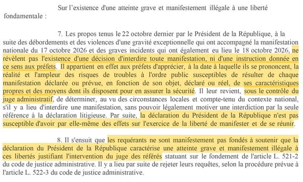 Sur l’existence d'une atteinte grave et manifestement illégale à une liberté 7.	Les propos tenus le 22  octobre dernier par le Président de la République, à la suite des débordements et des violences d'une gravité exceptionnelle qui ont accompagné la manifestation nationale du 17 octobre 2026 et des graves incidents qui ont également eu lieu le 18 octobre 2026, ne révèlent pas l'existence d'une décision d'interdire toute manifestation, ni d'une instruction donnée en ce sens aux préfets. Il appartient en effet aux préfets d'apprécier, à la date à laquelle ils se prononcent, la réalité et l'ampleur des risques de troubles à l'ordre public susceptibles de résulter de chaque manifestation déclarée ou prévue, en fonction de son objet, déclaré ou réel, de ses caractéristiques propres et des moyens dont ils disposent pour en assurer la sécurité. Il leur revient, sous le contrôle du juge administratif, de déterminer, au vu des circonstances locales et compte-tenu du contexte national, s'il y a lieu d'interdire une manifestation, sans pouvoir légalement motiver une interdiction par la seule référence à la déclaration litigieuse. Par suite, la déclaration du Président de la République n'est pas susceptible d'avoir par elle-même des effets sur l'exercice de la liberté de manifester et de se réunir. 8.	Il s'ensuit que les requérants ne sont manifestement pas fondés à soutenir que la déclaration du Président de la République caractérise une atteinte grave et manifestement illégale à ces libertés justifiant l'intervention du juge des référés statuant sur le fondement de l'article L. 521-2 du code de justice administrative. Il y a lieu par suite de rejeter leurs requêtes, selon la procédure prévue à l'article L. 522-3     du code de justice administrative.