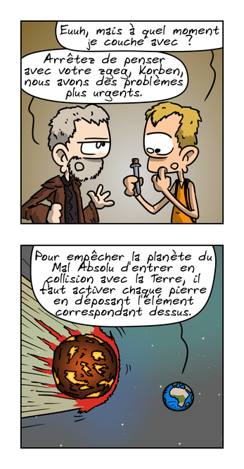 IMAGE 3. Korben regarde le flacon d'un air dubitatif en demandant : « Euuh, mais à quel moment je couche avec ? » Le prêtre, blasé : « Arrêtez de penser avec votre zgeg, Korben, nous avons des problèmes plus urgent. »

IMAGE 4. Vu sur la Terre depuis l'espace, avec une grosse planète de feu à côté. On entend le prêtre dire : « Pour empêcher la planète du Mal Absolu d'entrer en collision avec la Terre, il faut activer chaque pierre en déposant l'élément correspondant dessus. »