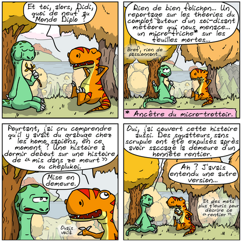 BD en 6 images.

IMAGE 1. Le Thé-Rex et Didi sont tranquillement assis contre des arbres dans la forêt. Didi est en train de manger une branche d'arbre. Le Thé-Rex demande : « Et toi, alors, Didi, quoi de neuf au Monde Diplo ? »

IMAGE 2. Didi, un peu blasé : « Rien de bien folichon… Un reportage sur les théories du complot autour d'un soi-disant météore qui nous menace… un micro-friche* sur les feuilles mortes… bref, rien de passionnant… » (*) : Ancêtre du micro-trottoir.

IMAGE 3. Thé-Rex, pas convaincu : « Pourtant, j'ai cru comprendre qu'il y avait du grabuge chez les homo sapiens, en ce moment ? Une histoire à dormir debout sur une histoire de « mis dans ze meurt » ou chéplukoi. » Didi le corrige : « Mise en demeure. » Thé-Rex : « Ouais, voilà. »

IMAGE 4. Didi remarque : « Oui, j'ai couvert cette histoire aussi. Des squatteurs sans scrupule ont été expulsés après avoir saccagé la demeure d'un honnête rentier. » Thé-Rex : « Ah ? J'avais entendu une autre version… et des mots plus fleuris pour décrire ce “rentier”… »